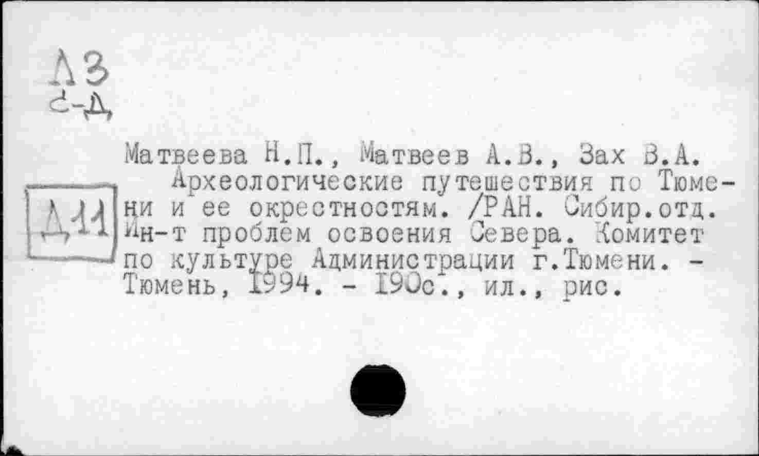 ﻿Матвеева Н.П., Матвеев А.В., Зах З.А.
Археологические путешествия по Тюмени и ее окрестностям. /РАН. Сибир.отд. ^н-т проблем освоения Севера. Комитет по культуре Администрации г.Тюмени. -Тюмень, І994. - 190с., ил., рис.